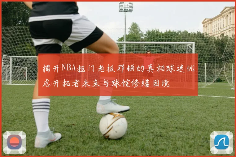 揭开NBA抠门老板邓顿的真相球迷忧虑开拓者未来与球馆修缮困境