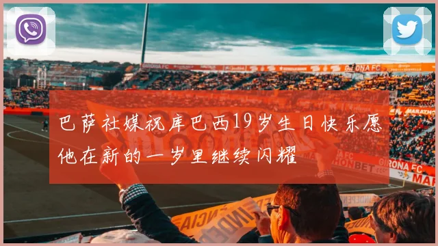 巴萨社媒祝库巴西19岁生日快乐愿他在新的一岁里继续闪耀