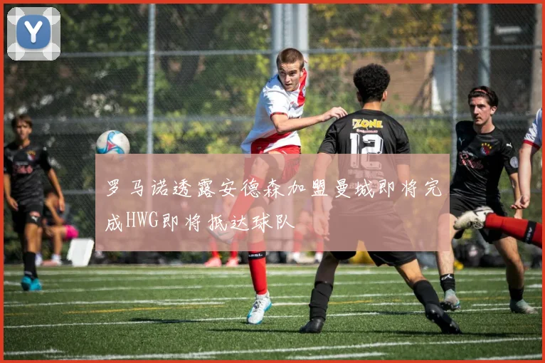 罗马诺透露安德森加盟曼城即将完成HWG即将抵达球队