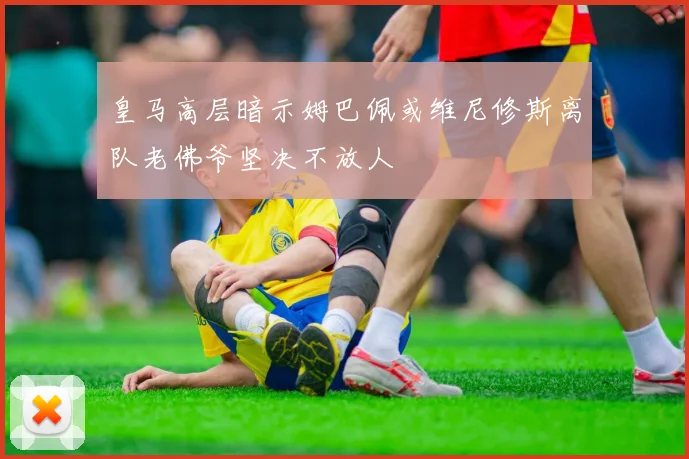 皇马高层暗示姆巴佩或维尼修斯离队老佛爷坚决不放人
