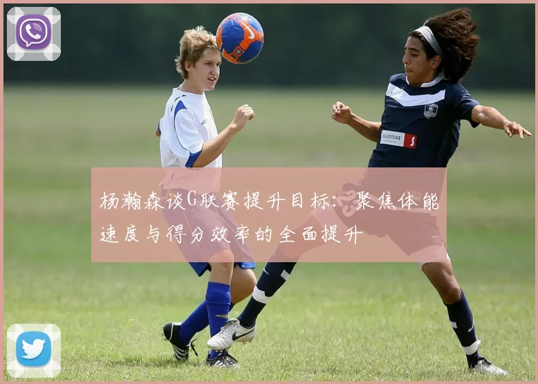 杨瀚森谈G联赛提升目标：聚焦体能速度与得分效率的全面提升
