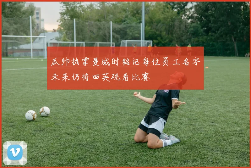 瓜帅执掌曼城时铭记每位员工名字未来仍将回英观看比赛