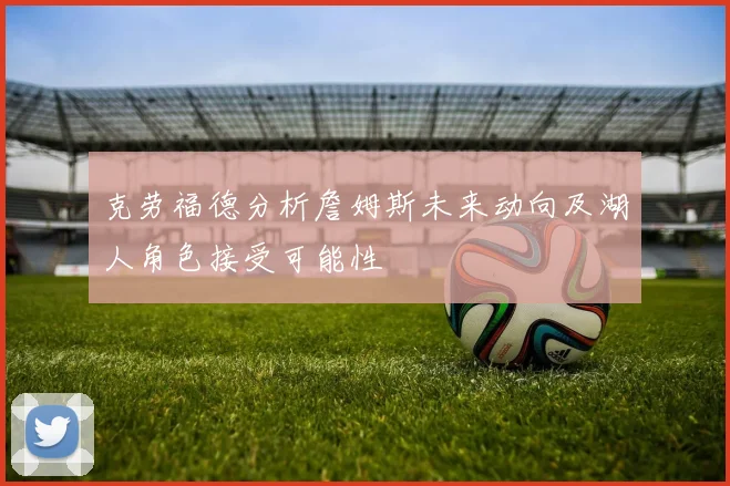 克劳福德分析詹姆斯未来动向及湖人角色接受可能性
