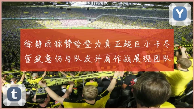 徐静雨称赞哈登为真正超巨小卡尽管疲惫仍与队友并肩作战展现团队精神