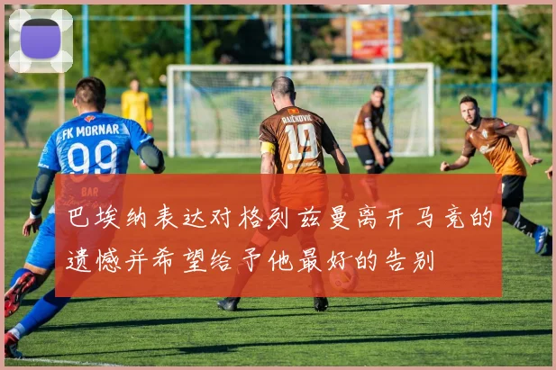巴埃纳表达对格列兹曼离开马竞的遗憾并希望给予他最好的告别