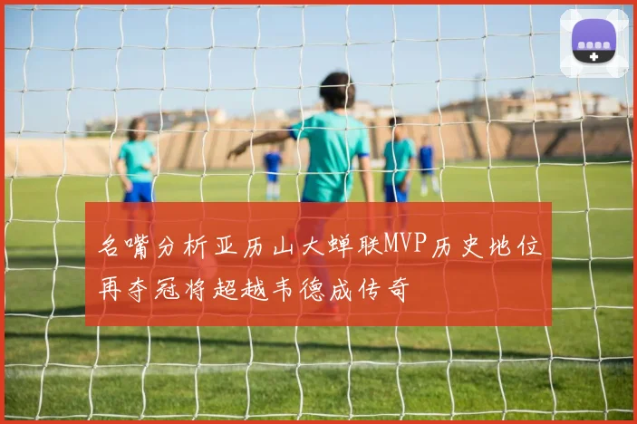 名嘴分析亚历山大蝉联MVP历史地位再夺冠将超越韦德成传奇