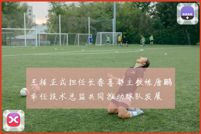王栋正式担任长春喜都主教练唐鹏举任技术总监共同推动球队发展