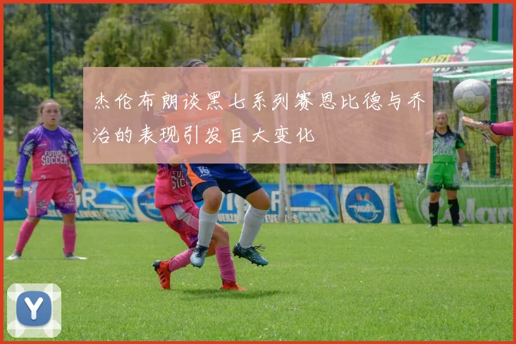 杰伦布朗谈黑七系列赛恩比德与乔治的表现引发巨大变化