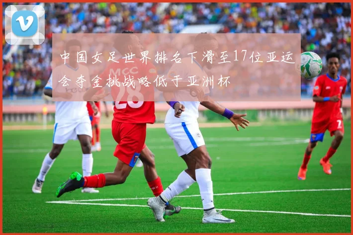 中国女足世界排名下滑至17位亚运会夺金挑战略低于亚洲杯